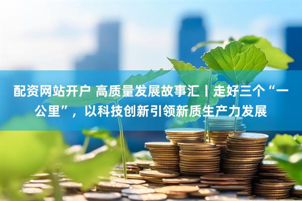 配资网站开户 高质量发展故事汇丨走好三个“一公里”，以科技创新引领新质生产力发展