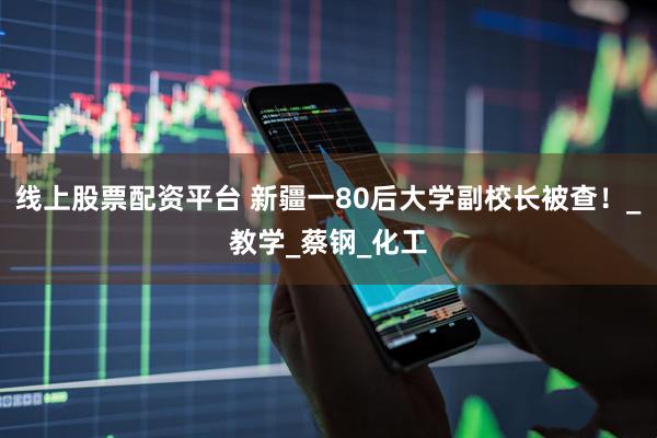 线上股票配资平台 新疆一80后大学副校长被查！_教学_蔡钢_化工